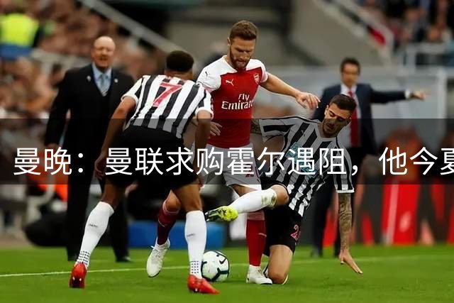曼晚：曼联求购霍尔遇阻，他今夏几乎不可能离开纽卡